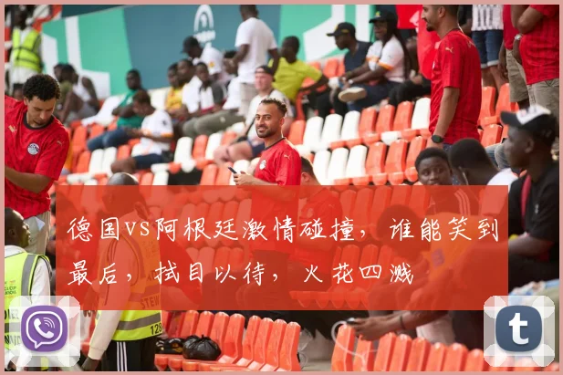 德国vs阿根廷激情碰撞，谁能笑到最后，拭目以待，火花四溅