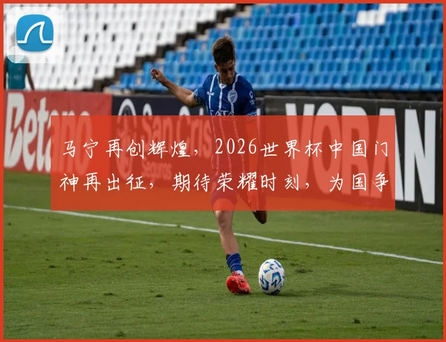 马宁再创辉煌，2026世界杯中国门神再出征，期待荣耀时刻，为国争光