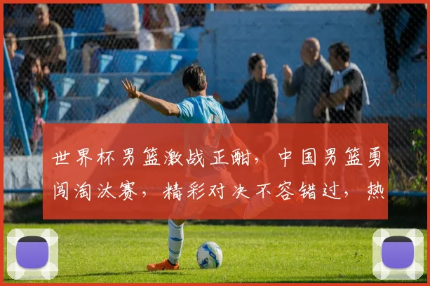 世界杯男篮激战正酣，中国男篮勇闯淘汰赛，精彩对决不容错过，热血沸腾
