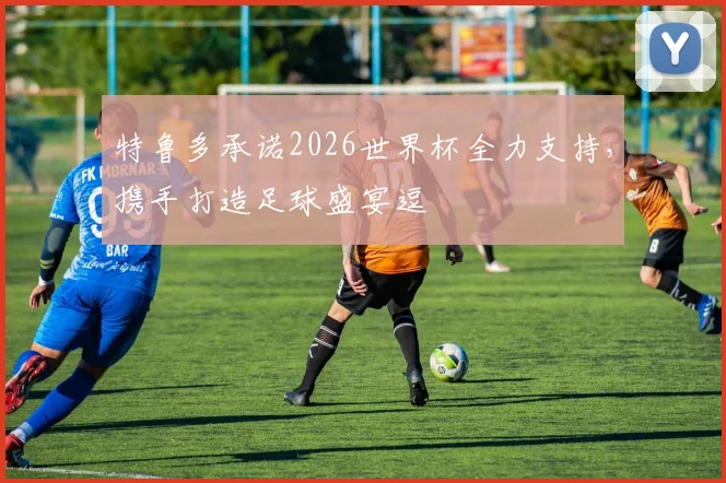 特鲁多承诺2026世界杯全力支持，携手打造足球盛宴逗
